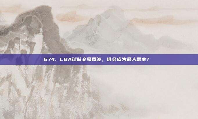 674. CBA球队交易风波，谁会成为最大赢家？⚖️