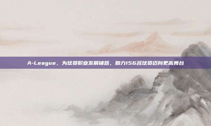 A-League，为球员职业发展铺路，助力156名球员迈向更高舞台