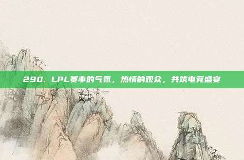 290. LPL赛事的气氛，热情的观众，共筑电竞盛宴