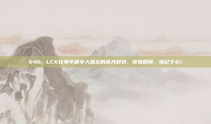 646. LCK比赛中最令人难忘的高光时刻，传奇瞬间，铭记于心！