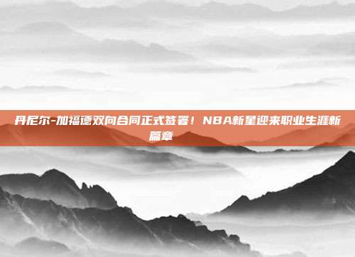 丹尼尔-加福德双向合同正式签署！NBA新星迎来职业生涯新篇章✍️📜