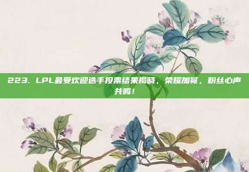 223. LPL最受欢迎选手投票结果揭晓，荣耀加冕，粉丝心声共鸣！