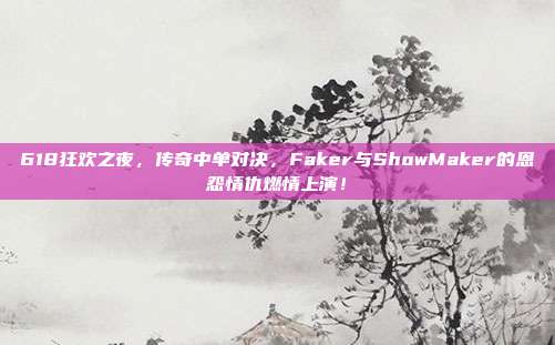 618狂欢之夜，传奇中单对决，Faker与ShowMaker的恩怨情仇燃情上演！