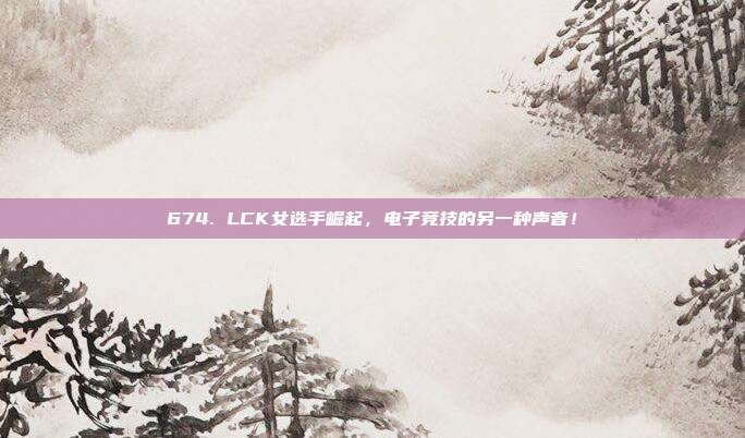 674. LCK女选手崛起，电子竞技的另一种声音！