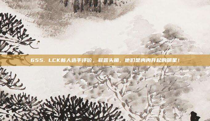 655. LCK新人选手评价，崭露头角，他们是冉冉升起的明星！