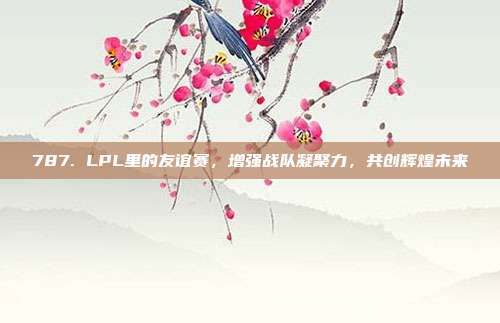 787. LPL里的友谊赛，增强战队凝聚力，共创辉煌未来