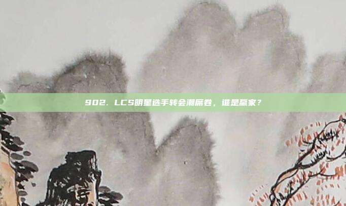 902. LCS明星选手转会潮席卷，谁是赢家？