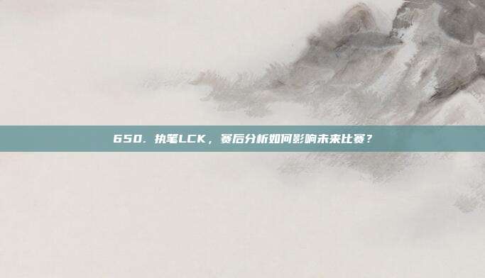 650. 执笔LCK，赛后分析如何影响未来比赛？