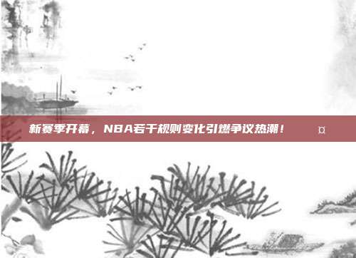 新赛季开幕，NBA若干规则变化引燃争议热潮！⚖️🤔