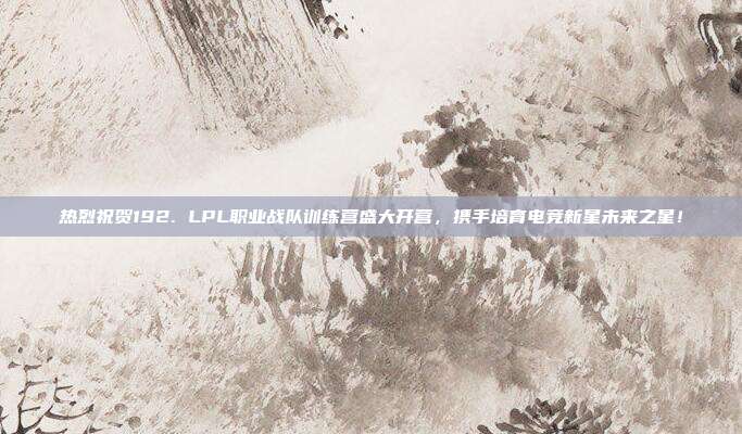 热烈祝贺192. LPL职业战队训练营盛大开营，携手培育电竞新星未来之星！