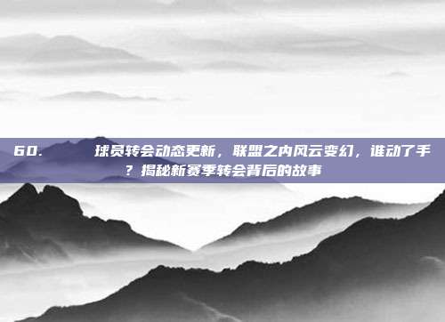 60. 🔄 球员转会动态更新，联盟之内风云变幻，谁动了手？揭秘新赛季转会背后的故事