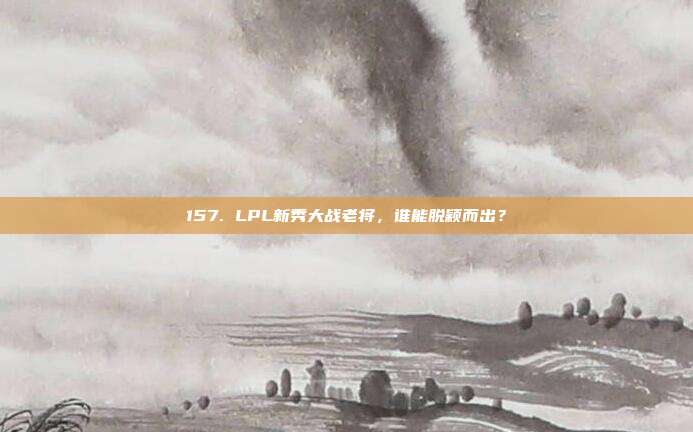 157. LPL新秀大战老将，谁能脱颖而出？