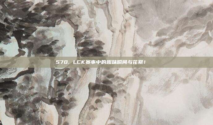 570. LCK赛事中的趣味瞬间与花絮！🎉