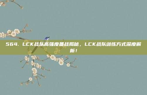 564. LCK战队高强度备战揭秘，LCK战队训练方式深度解析！