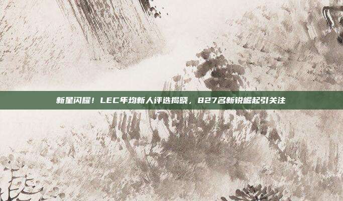 新星闪耀！LEC年均新人评选揭晓，827名新锐崛起引关注