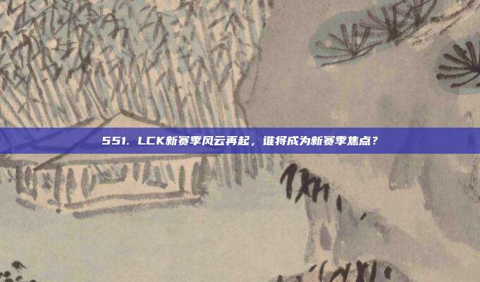 551. LCK新赛季风云再起，谁将成为新赛季焦点？