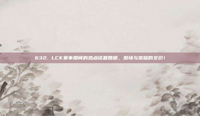 632. LCK赛事期间的热点话题回顾，激情与荣耀的交织！