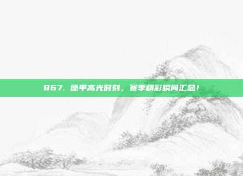 867. 德甲高光时刻，赛季精彩瞬间汇总！