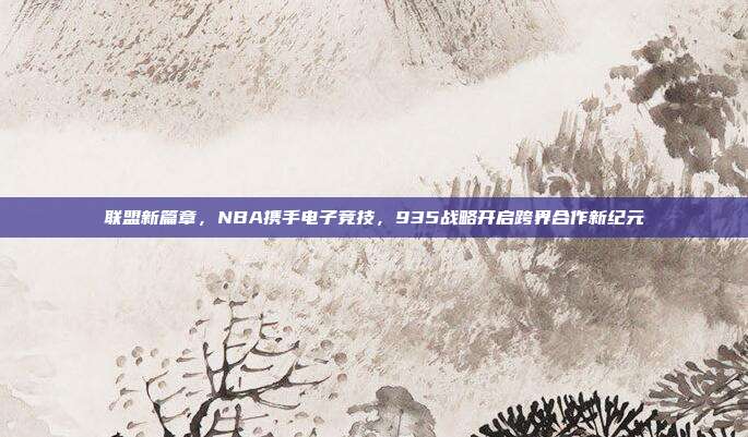 联盟新篇章，NBA携手电子竞技，935战略开启跨界合作新纪元