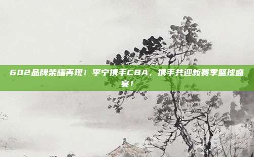 602品牌荣耀再现！李宁携手CBA，携手共迎新赛季篮球盛宴！