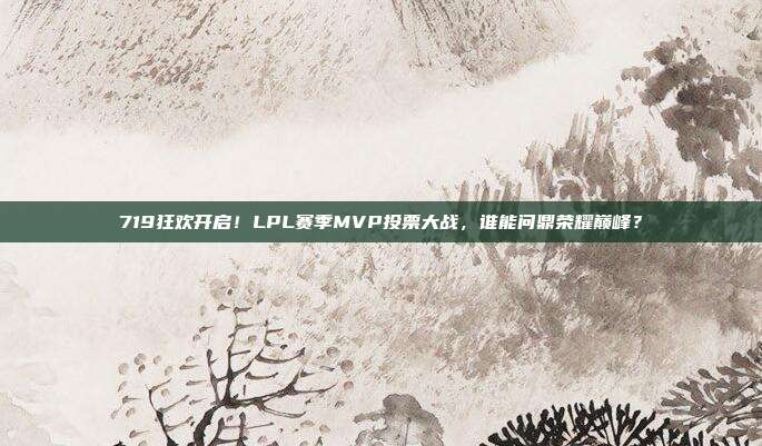 719狂欢开启！LPL赛季MVP投票大战，谁能问鼎荣耀巅峰？