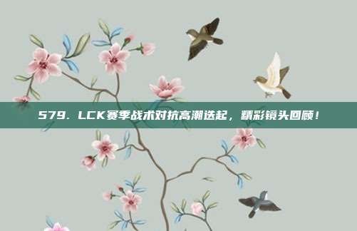 579. LCK赛季战术对抗高潮迭起，精彩镜头回顾！