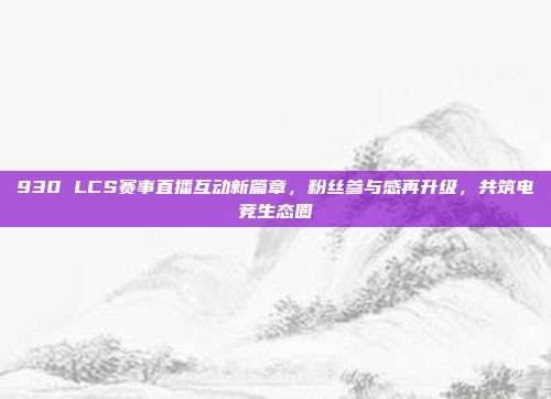 930 LCS赛事直播互动新篇章，粉丝参与感再升级，共筑电竞生态圈