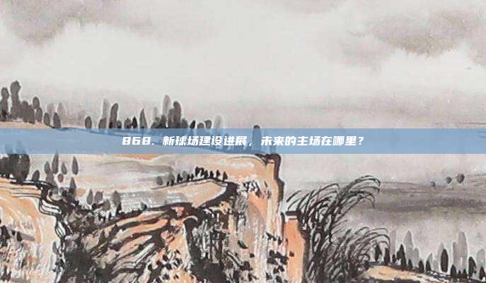 868. 新球场建设进展，未来的主场在哪里？