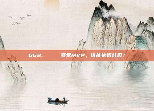 662. 🔝 赛季MVP，谁能摘得桂冠？