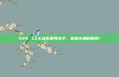 589. LCK战队新秀选手，崭露头角的瞬间！