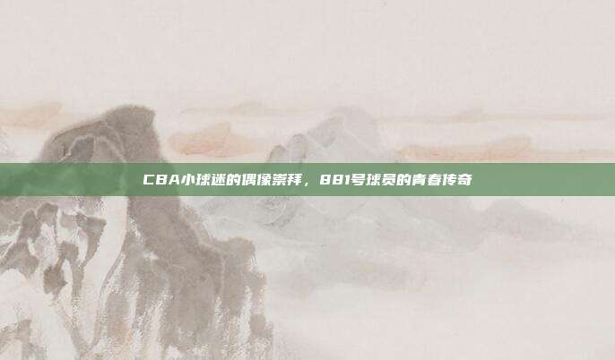 CBA小球迷的偶像崇拜，881号球员的青春传奇✨