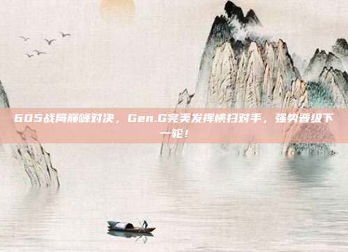 605战局巅峰对决，Gen.G完美发挥横扫对手，强势晋级下一轮！