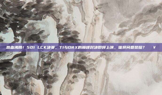 热血沸腾！501 LCK决赛，T1与DRX的巅峰对决即将上演，谁将问鼎荣耀？🔥