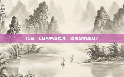 152. CBA中场表演，谁能吸引观众？