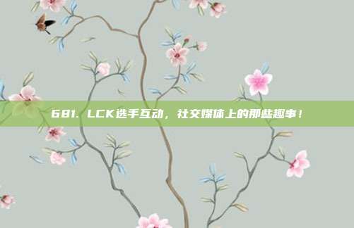 681. LCK选手互动，社交媒体上的那些趣事！