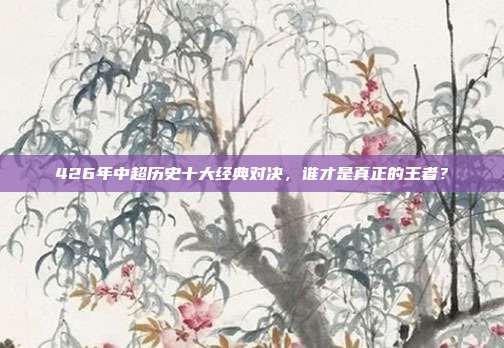 426年中超历史十大经典对决，谁才是真正的王者？