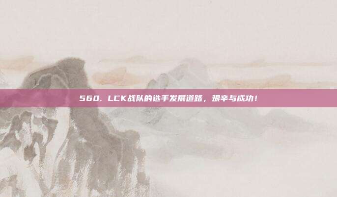 560. LCK战队的选手发展道路，艰辛与成功！