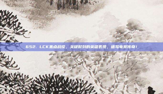 652. LCK焦点战役，关键时刻的英雄表现，谱写电竞传奇！