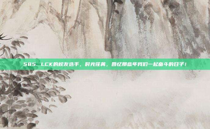 585. LCK的校友选手，时光荏苒，回忆那些年我们一起奋斗的日子！