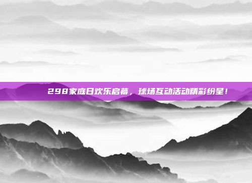 🎉 298家庭日欢乐启幕，球场互动活动精彩纷呈！