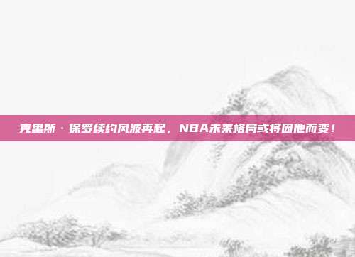 克里斯·保罗续约风波再起，NBA未来格局或将因他而变！