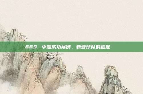 669. 中超成功案例，新晋球队的崛起📈