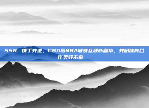 558. 携手共进，CBA与NBA联赛互联新篇章，共盼体育合作美好未来🌐