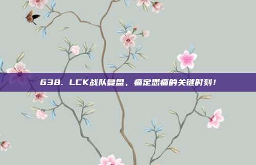 638. LCK战队复盘，痛定思痛的关键时刻！