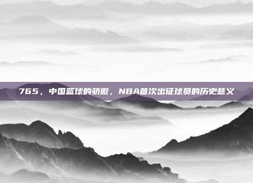 765，中国篮球的骄傲，NBA首次出征球员的历史意义