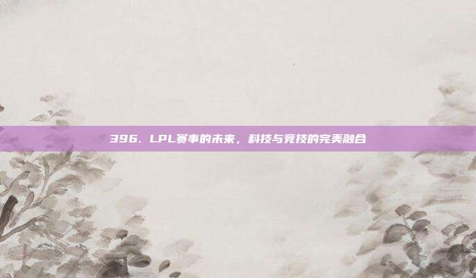 396. LPL赛事的未来，科技与竞技的完美融合