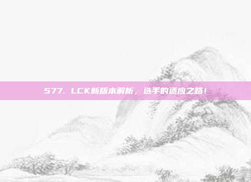 577. LCK新版本解析，选手的适应之路！