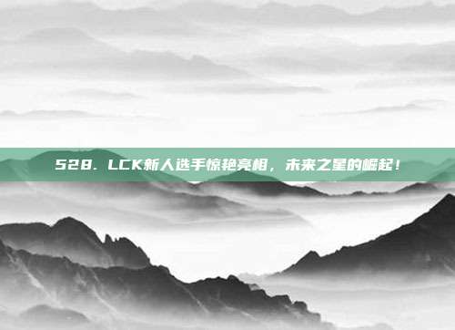 528. LCK新人选手惊艳亮相，未来之星的崛起！