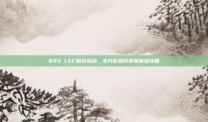 893 LEC粉丝活动，全方位提升观赛体验攻略