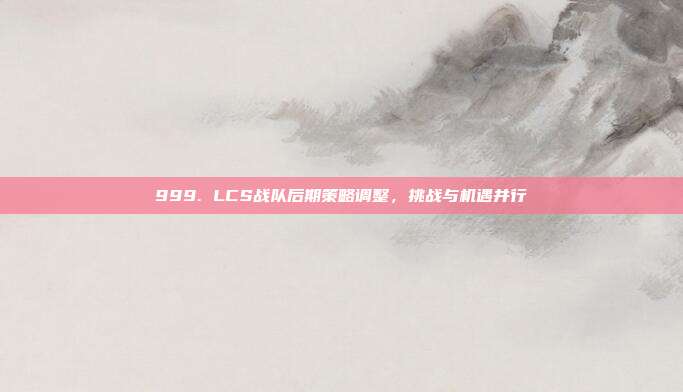 999. LCS战队后期策略调整，挑战与机遇并行